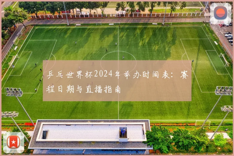 乒乓世界杯2024年举办时间表：赛程日期与直播指南