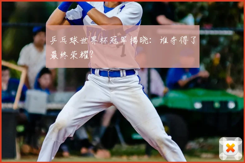 乒乓球世界杯冠军揭晓：谁夺得了最终荣耀？