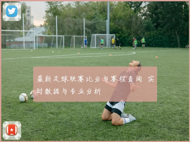 最新足球联赛比分与赛程查询 实时数据与专业分析