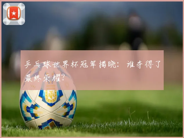 乒乓球世界杯冠军揭晓：谁夺得了最终荣耀？