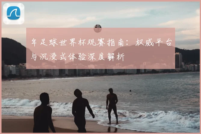 年足球世界杯观赛指南：权威平台与沉浸式体验深度解析