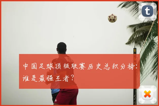 中国足球顶级联赛历史总积分榜：谁是最强王者？
