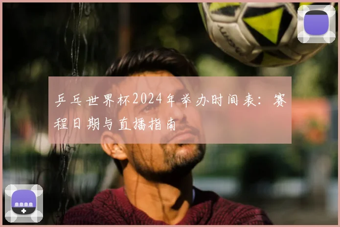 乒乓世界杯2024年举办时间表：赛程日期与直播指南